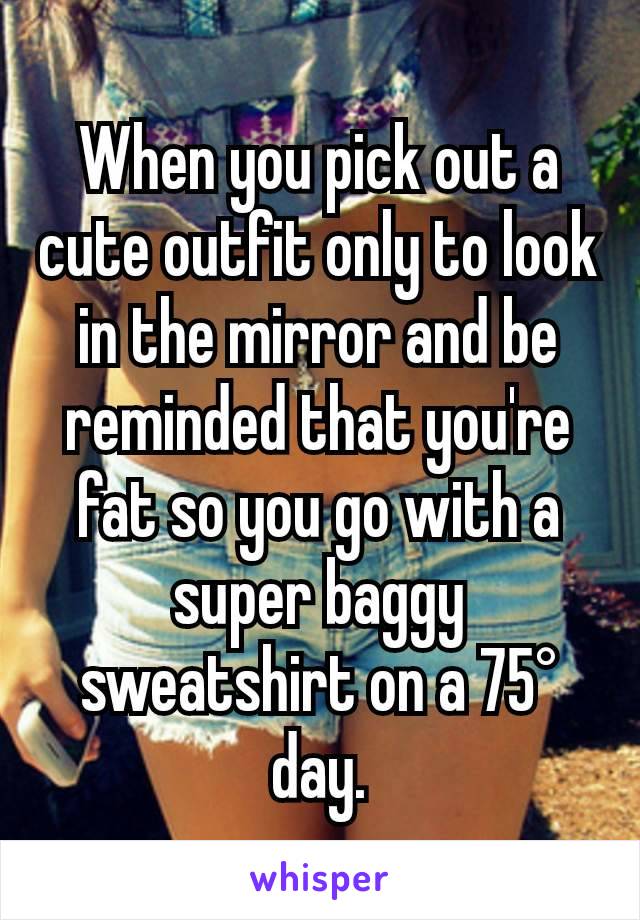 When you pick out a cute outfit only to look in the mirror and be reminded that you're fat so you go with a super baggy sweatshirt on a 75° day.