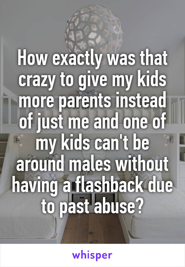 How exactly was that crazy to give my kids more parents instead of just me and one of my kids can't be around males without having a flashback due to past abuse?