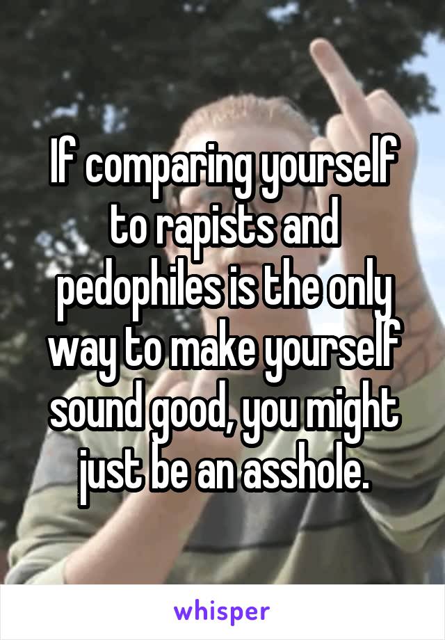 If comparing yourself to rapists and pedophiles is the only way to make yourself sound good, you might just be an asshole.