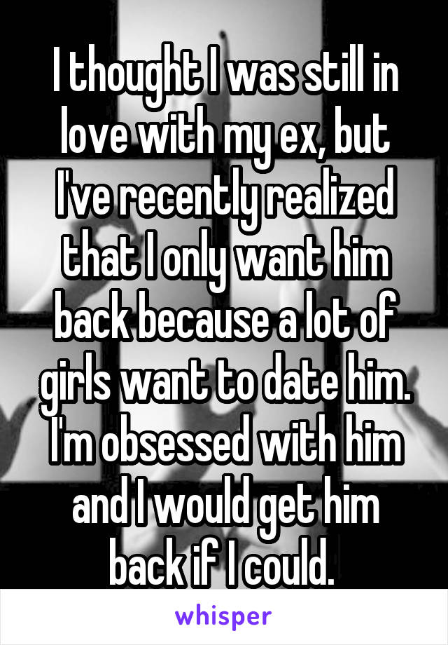 I thought I was still in love with my ex, but I've recently realized that I only want him back because a lot of girls want to date him. I'm obsessed with him and I would get him back if I could. 