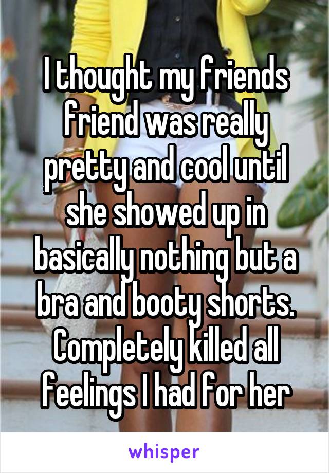 I thought my friends friend was really pretty and cool until she showed up in basically nothing but a bra and booty shorts. Completely killed all feelings I had for her