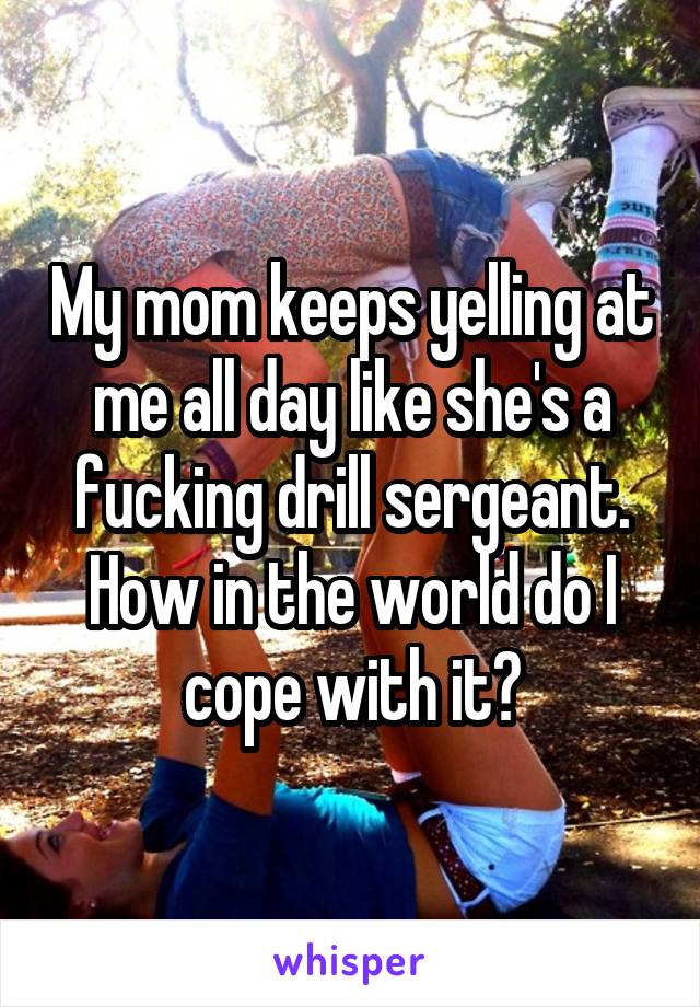 My mom keeps yelling at me all day like she's a fucking drill sergeant. How in the world do I cope with it?