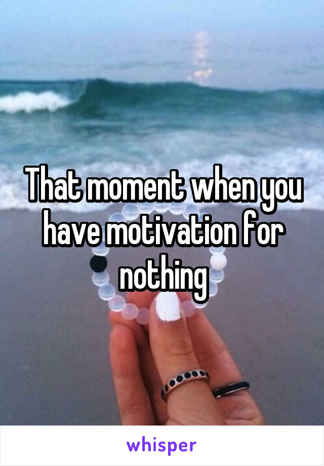 That moment when you have motivation for nothing