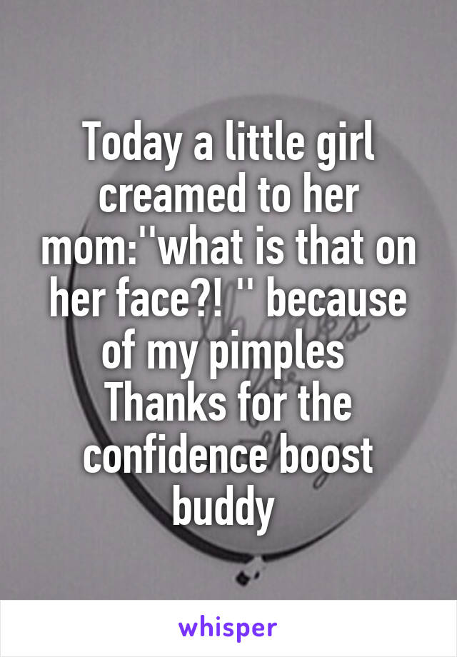 Today a little girl creamed to her mom:''what is that on her face?! '' because of my pimples 
Thanks for the confidence boost buddy 