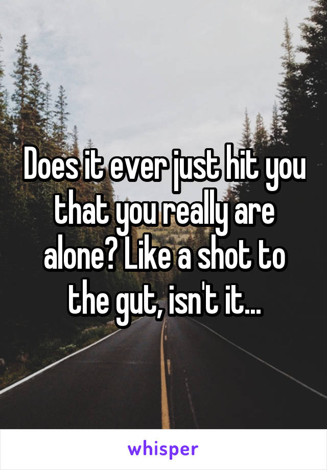 Does it ever just hit you that you really are alone? Like a shot to the gut, isn't it...