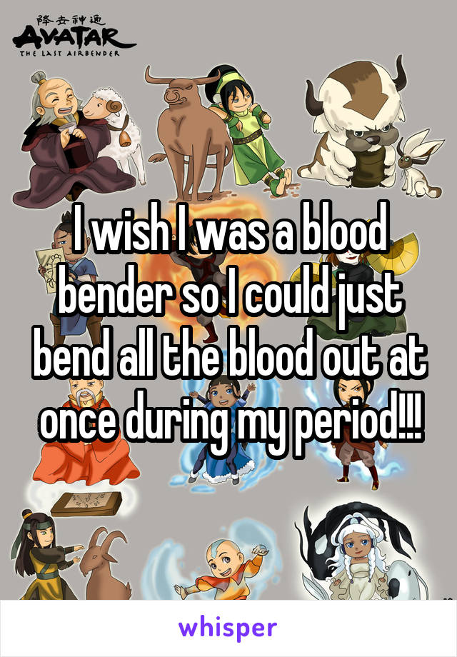 I wish I was a blood bender so I could just bend all the blood out at once during my period!!!