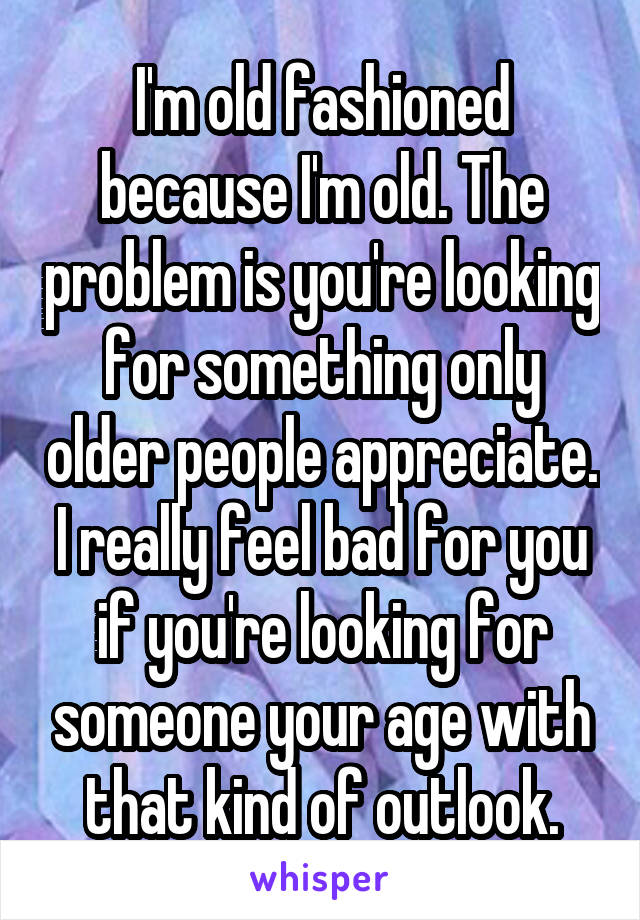 I'm old fashioned because I'm old. The problem is you're looking for something only older people appreciate. I really feel bad for you if you're looking for someone your age with that kind of outlook.