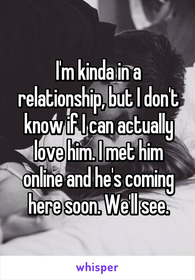 I'm kinda in a relationship, but I don't know if I can actually love him. I met him online and he's coming here soon. We'll see.