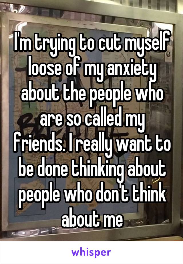 I'm trying to cut myself loose of my anxiety about the people who are so called my friends. I really want to be done thinking about people who don't think about me