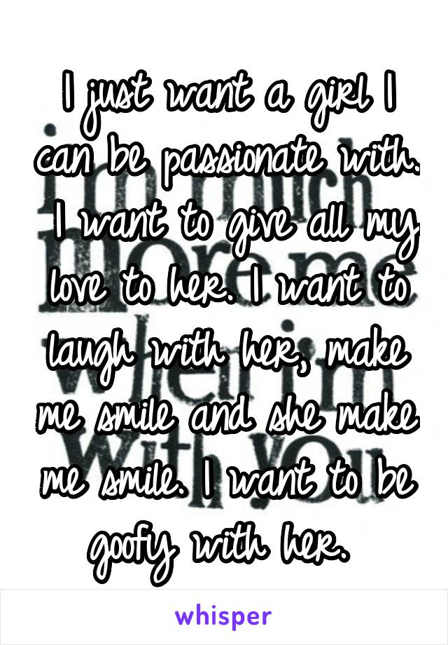 I just want a girl I can be passionate with.  I want to give all my love to her. I want to laugh with her, make me smile and she make me smile. I want to be goofy with her. 