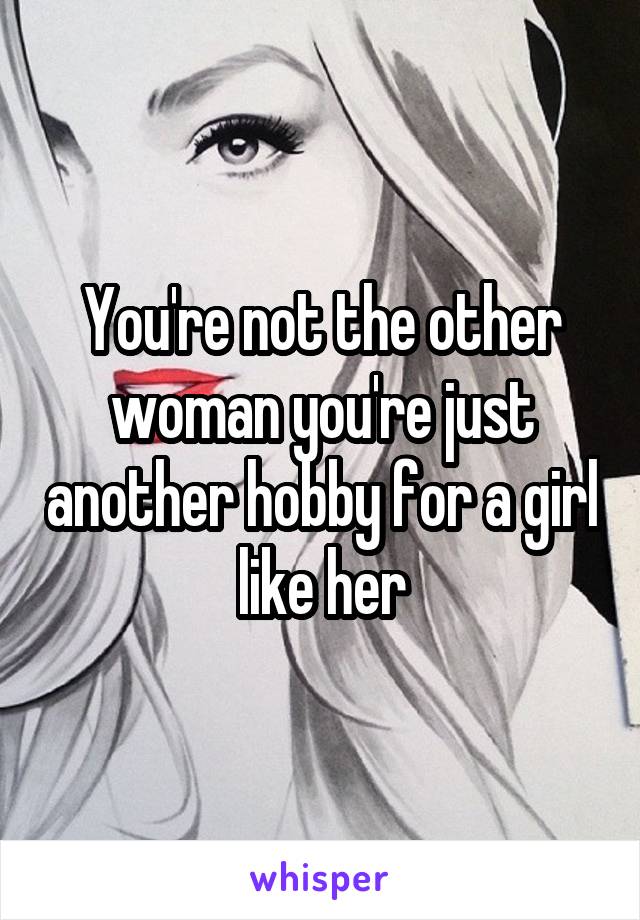 You're not the other woman you're just another hobby for a girl like her