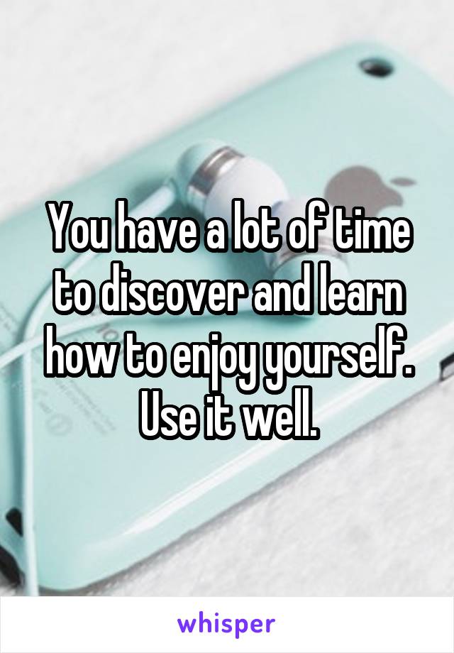 You have a lot of time to discover and learn how to enjoy yourself. Use it well.