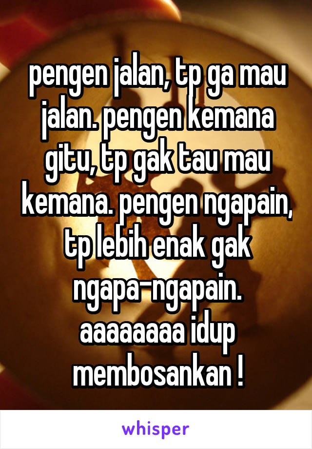 pengen jalan, tp ga mau jalan. pengen kemana gitu, tp gak tau mau kemana. pengen ngapain, tp lebih enak gak ngapa-ngapain. aaaaaaaa idup membosankan !