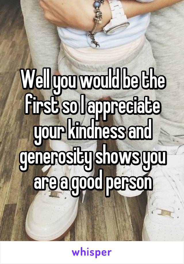 Well you would be the first so I appreciate your kindness and generosity shows you are a good person