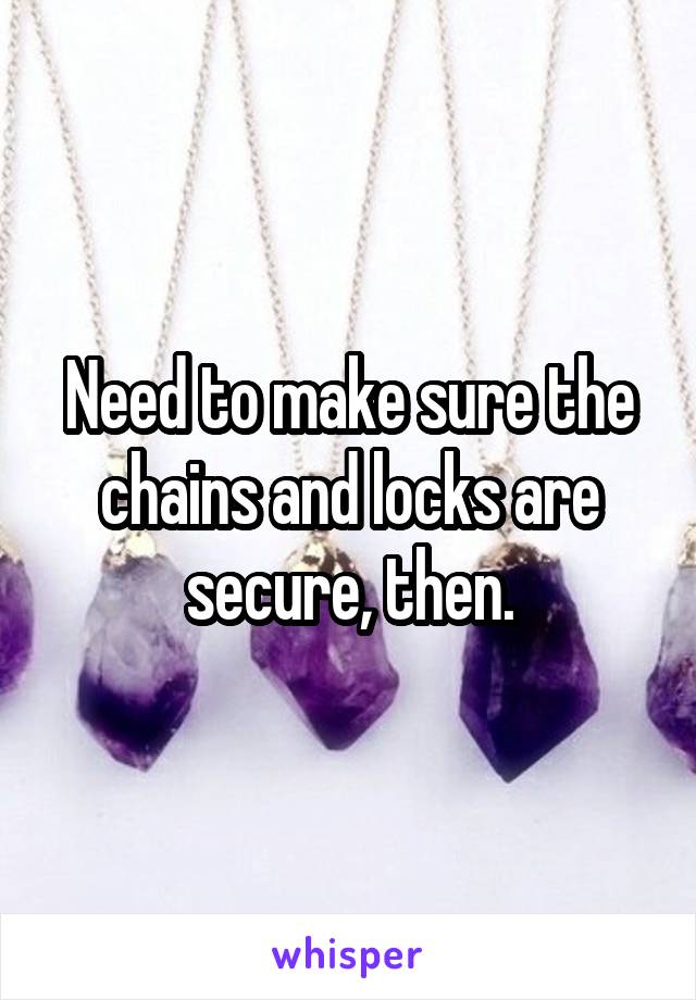 Need to make sure the chains and locks are secure, then.