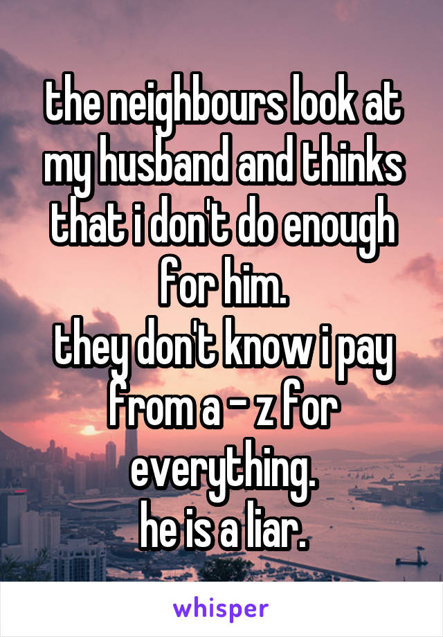 the neighbours look at my husband and thinks that i don't do enough for him.
they don't know i pay from a - z for everything.
he is a liar.