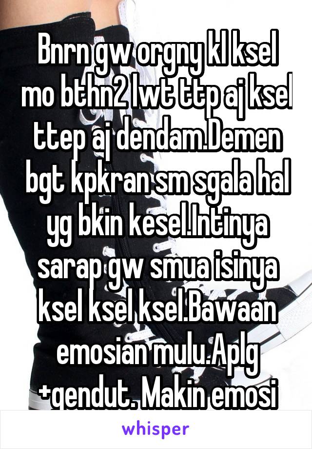 Bnrn gw orgny kl ksel mo bthn2 lwt ttp aj ksel ttep aj dendam.Demen bgt kpkran sm sgala hal yg bkin kesel.Intinya sarap gw smua isinya ksel ksel ksel.Bawaan emosian mulu.Aplg +gendut. Makin emosi