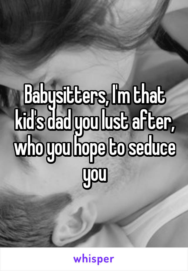 Babysitters, I'm that kid's dad you lust after, who you hope to seduce you