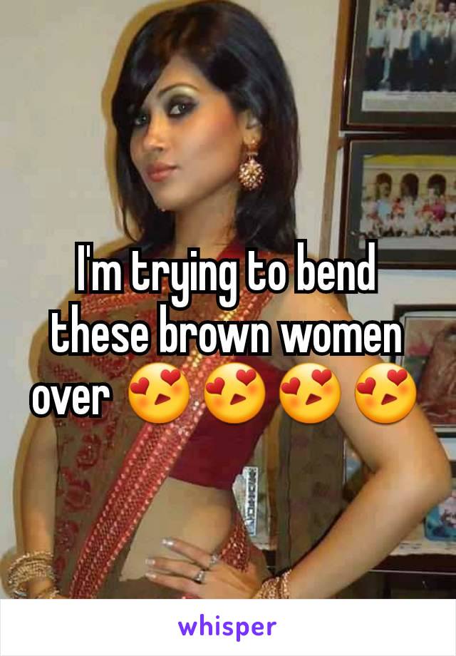 I'm trying to bend these brown women over 😍😍😍😍