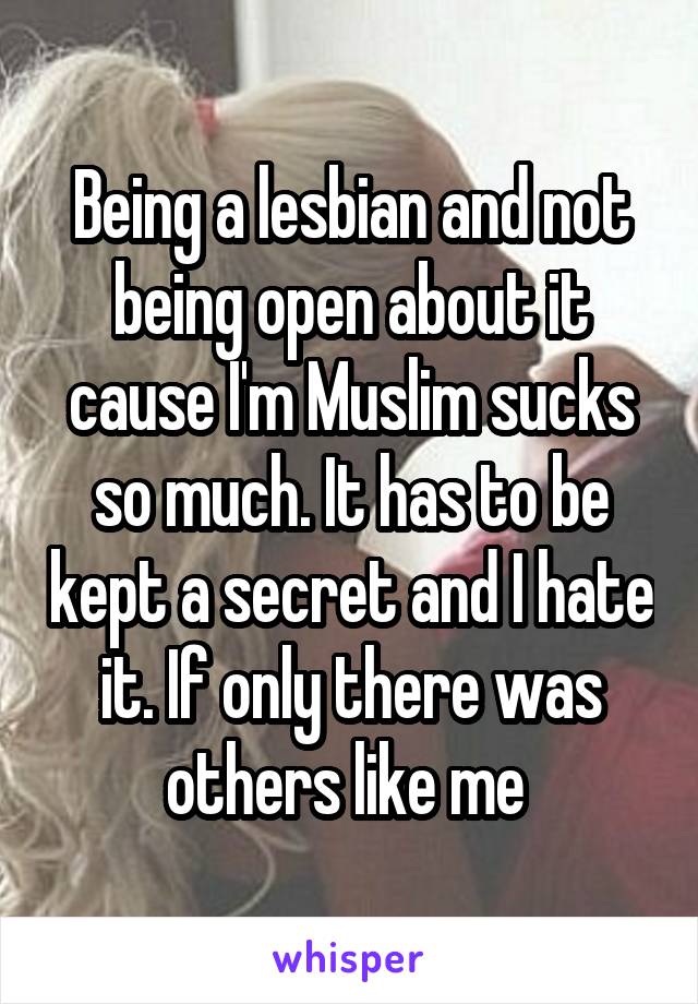 Being a lesbian and not being open about it cause I'm Muslim sucks so much. It has to be kept a secret and I hate it. If only there was others like me 