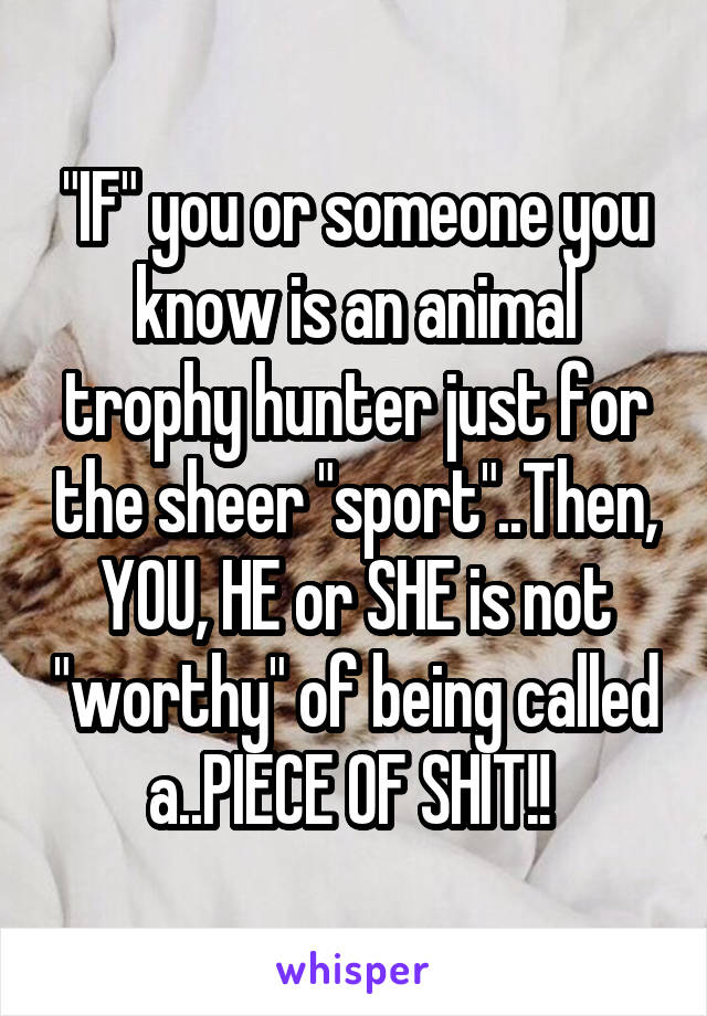 "IF" you or someone you know is an animal trophy hunter just for the sheer "sport"..Then, YOU, HE or SHE is not "worthy" of being called a..PIECE OF SHIT!! 