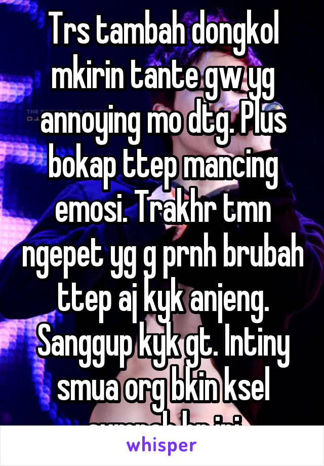 Trs tambah dongkol mkirin tante gw yg annoying mo dtg. Plus bokap ttep mancing emosi. Trakhr tmn ngepet yg g prnh brubah ttep aj kyk anjeng. Sanggup kyk gt. Intiny smua org bkin ksel sumpah hr ini