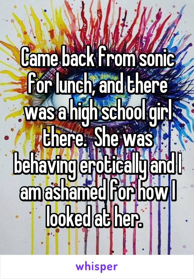 Came back from sonic for lunch, and there was a high school girl there.  She was behaving erotically and I am ashamed for how I looked at her.  