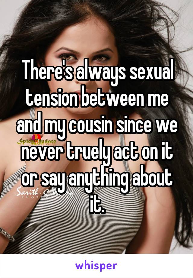 There's always sexual tension between me and my cousin since we never truely act on it or say anything about it.