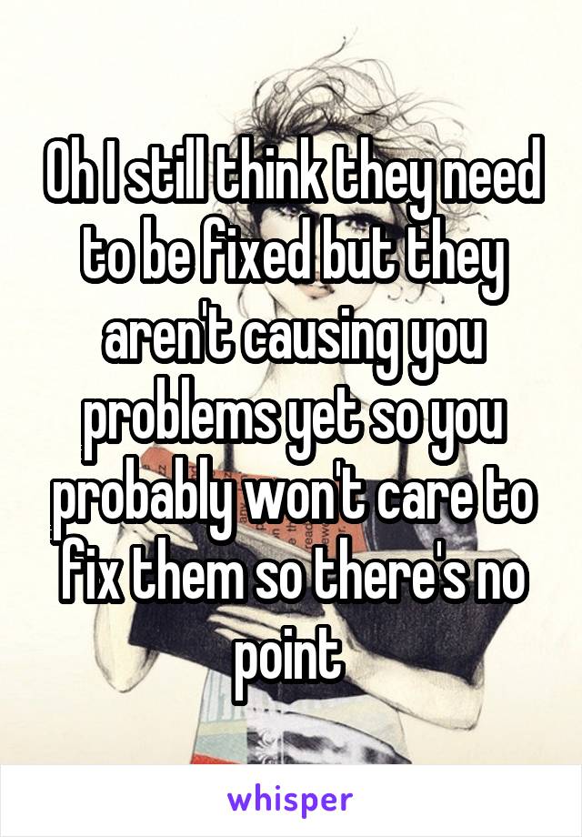 Oh I still think they need to be fixed but they aren't causing you problems yet so you probably won't care to fix them so there's no point 