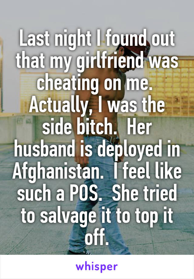 Last night I found out that my girlfriend was cheating on me.  Actually, I was the side bitch.  Her husband is deployed in Afghanistan.  I feel like such a POS.  She tried to salvage it to top it off.