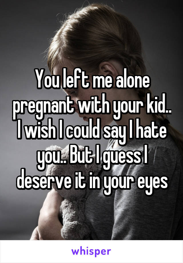 You left me alone pregnant with your kid.. I wish I could say I hate you.. But I guess I deserve it in your eyes