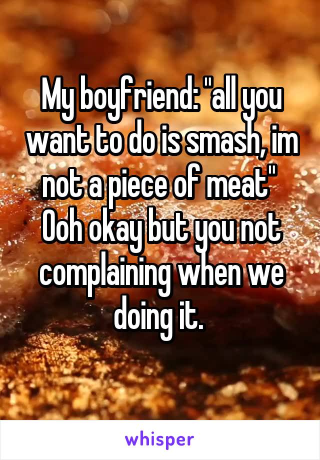 My boyfriend: "all you want to do is smash, im not a piece of meat" 
Ooh okay but you not complaining when we doing it. 
