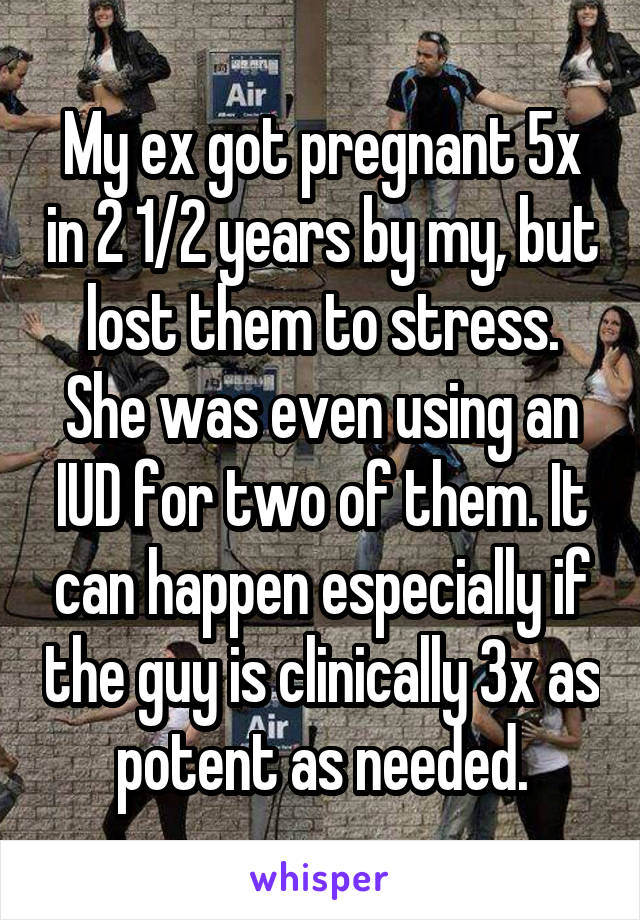 My ex got pregnant 5x in 2 1/2 years by my, but lost them to stress. She was even using an IUD for two of them. It can happen especially if the guy is clinically 3x as potent as needed.