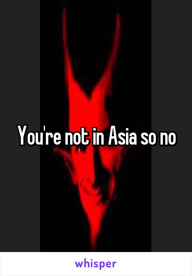 You're not in Asia so no