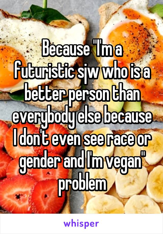 Because "I'm a futuristic sjw who is a better person than everybody else because I don't even see race or gender and I'm vegan" problem