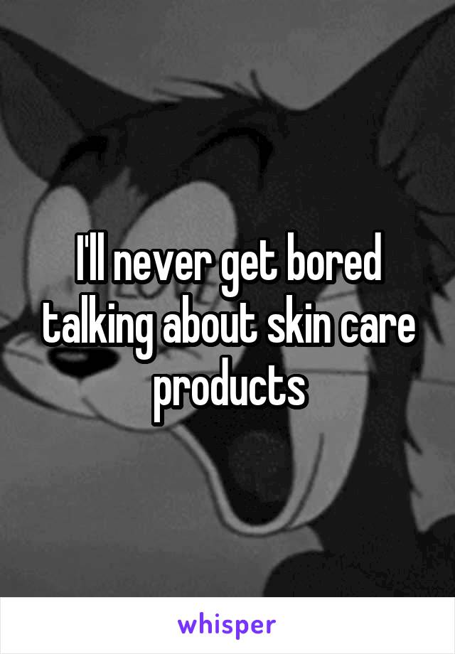 I'll never get bored talking about skin care products