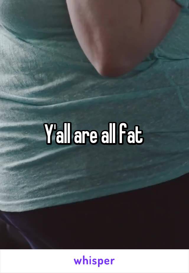 Y'all are all fat 