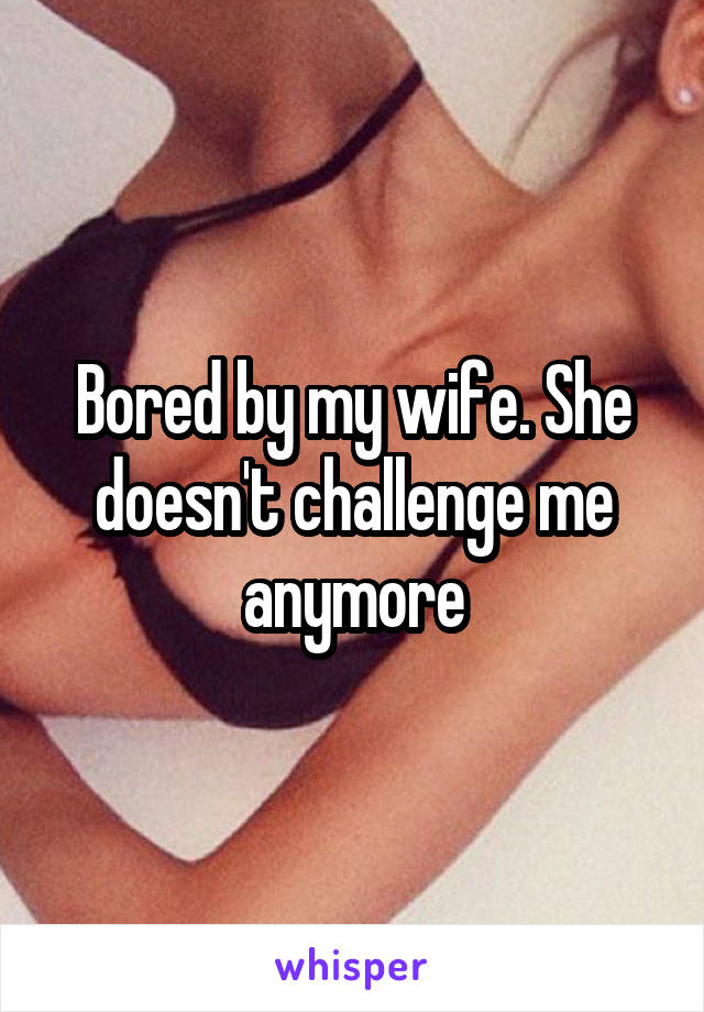 Bored by my wife. She doesn't challenge me anymore