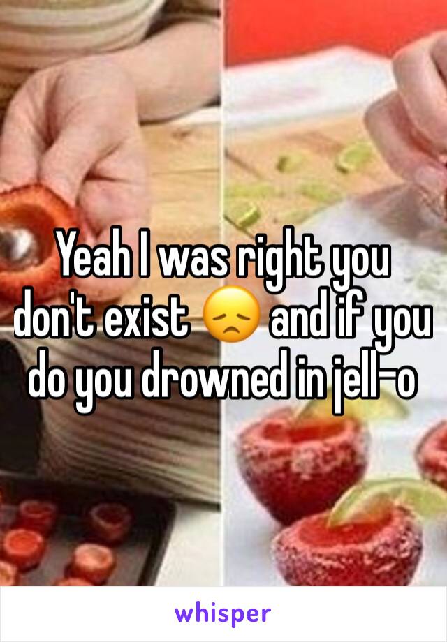 Yeah I was right you don't exist 😞 and if you do you drowned in jell-o