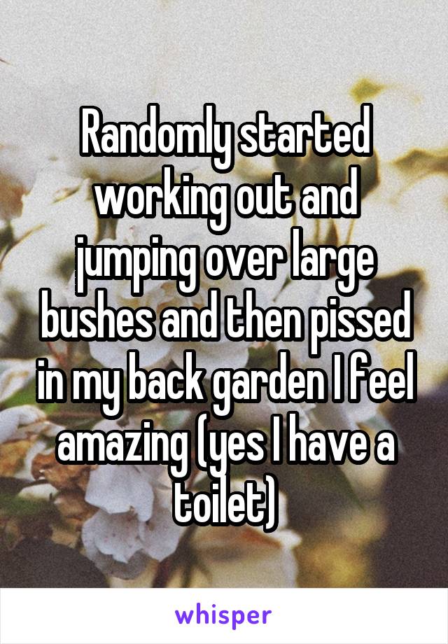 Randomly started working out and jumping over large bushes and then pissed in my back garden I feel amazing (yes I have a toilet)