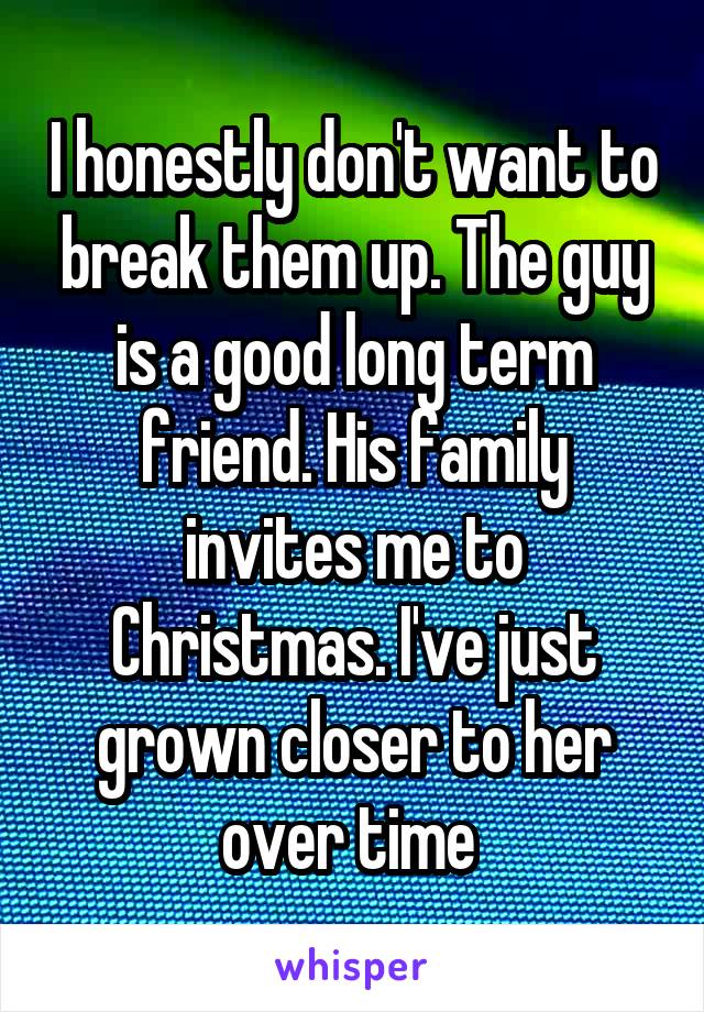 I honestly don't want to break them up. The guy is a good long term friend. His family invites me to Christmas. I've just grown closer to her over time 