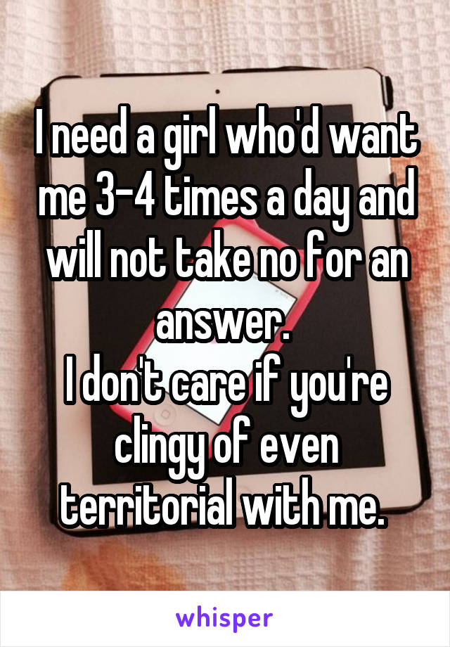 I need a girl who'd want me 3-4 times a day and will not take no for an answer. 
I don't care if you're clingy of even territorial with me. 