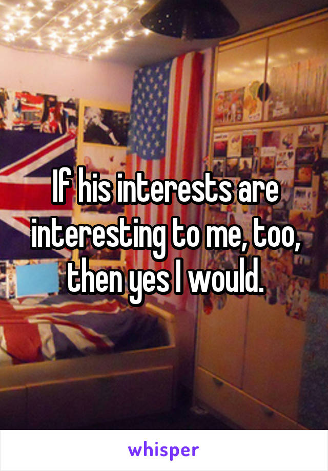 If his interests are interesting to me, too, then yes I would.