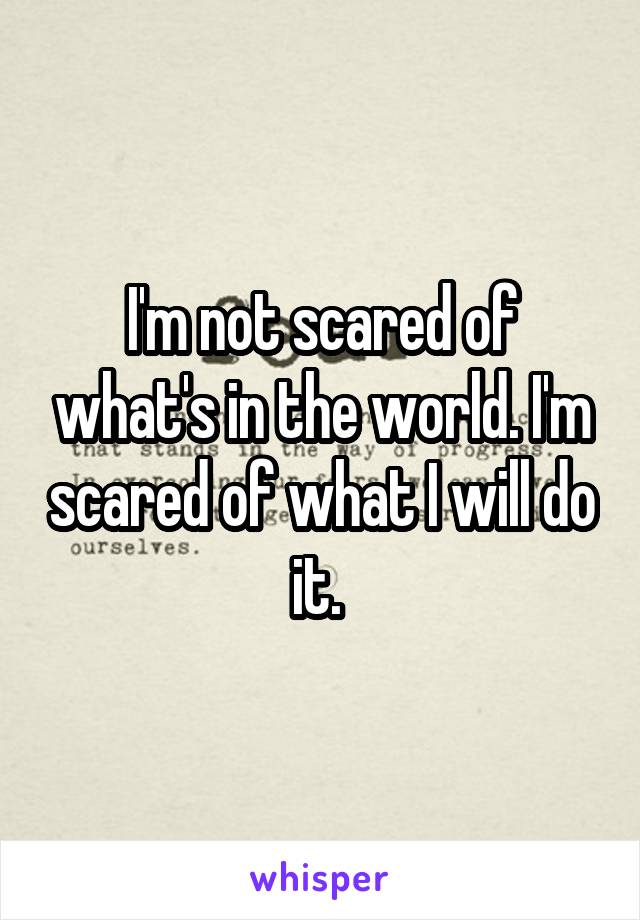 I'm not scared of what's in the world. I'm scared of what I will do it. 