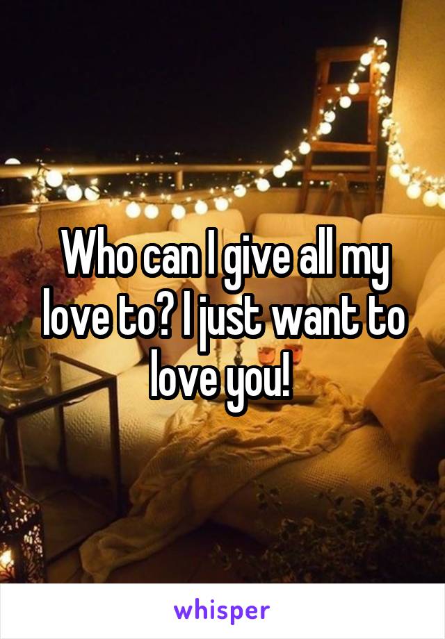 Who can I give all my love to? I just want to love you! 