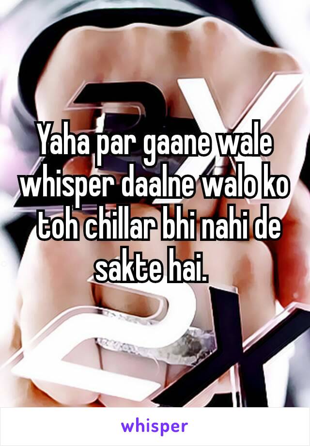 Yaha par gaane wale whisper daalne walo ko  toh chillar bhi nahi de sakte hai. 
