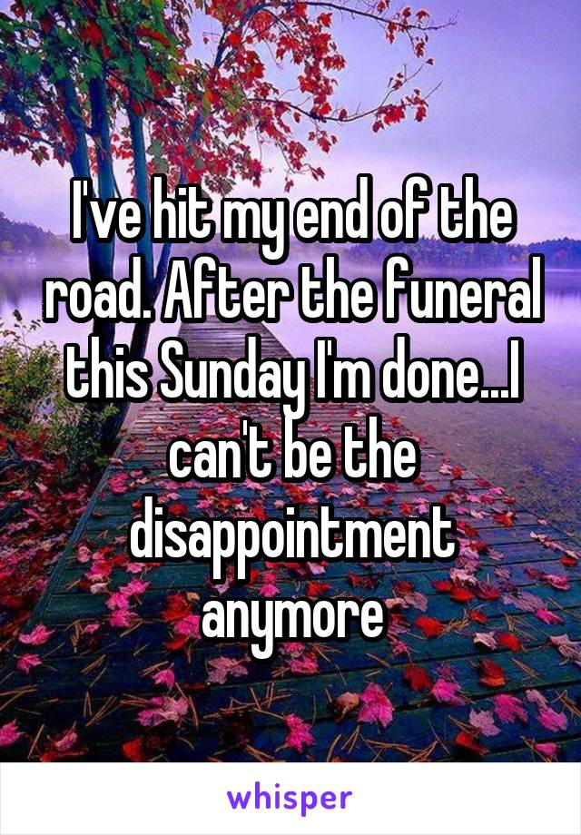 I've hit my end of the road. After the funeral this Sunday I'm done...I can't be the disappointment anymore