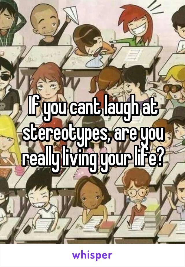 If you cant laugh at stereotypes, are you really living your life?