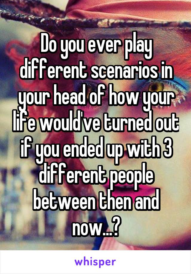 Do you ever play different scenarios in your head of how your life would've turned out if you ended up with 3 different people between then and now...?