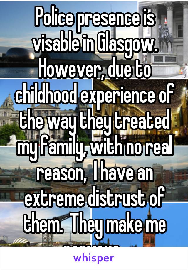 Police presence is visable in Glasgow. However, due to childhood experience of the way they treated my family, with no real reason,  l have an extreme distrust of them.  They make me nervous. 